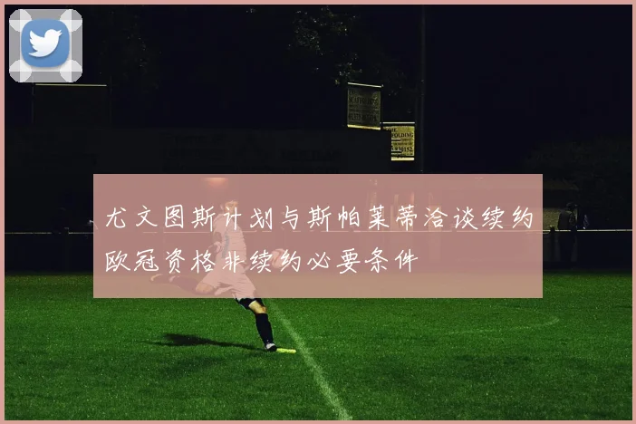 尤文图斯计划与斯帕莱蒂洽谈续约欧冠资格非续约必要条件