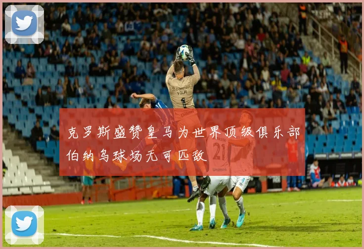 克罗斯盛赞皇马为世界顶级俱乐部伯纳乌球场无可匹敌