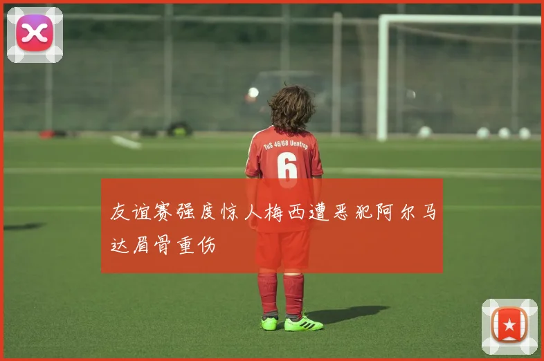 友谊赛强度惊人梅西遭恶犯阿尔马达眉骨重伤