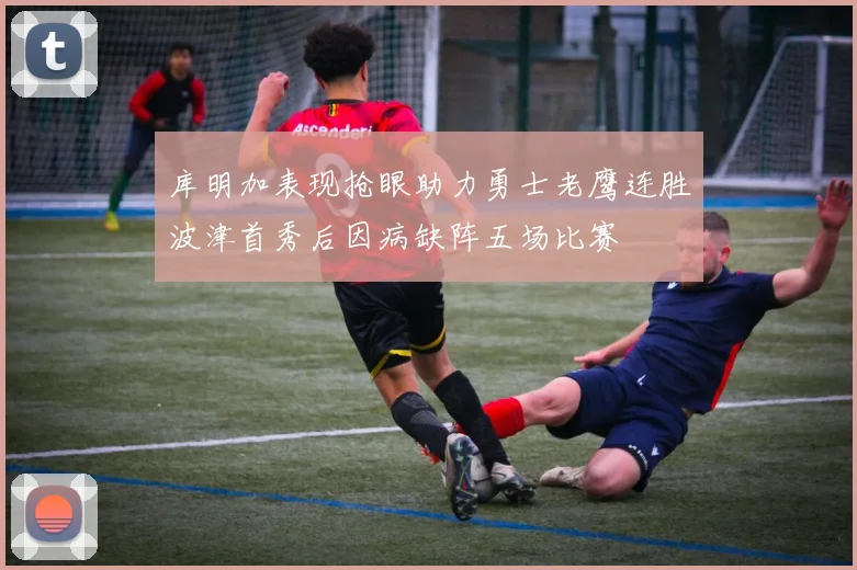 库明加表现抢眼助力勇士老鹰连胜波津首秀后因病缺阵五场比赛