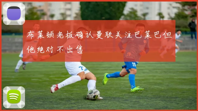 布莱顿老板确认曼联关注巴莱巴但他绝对不出售