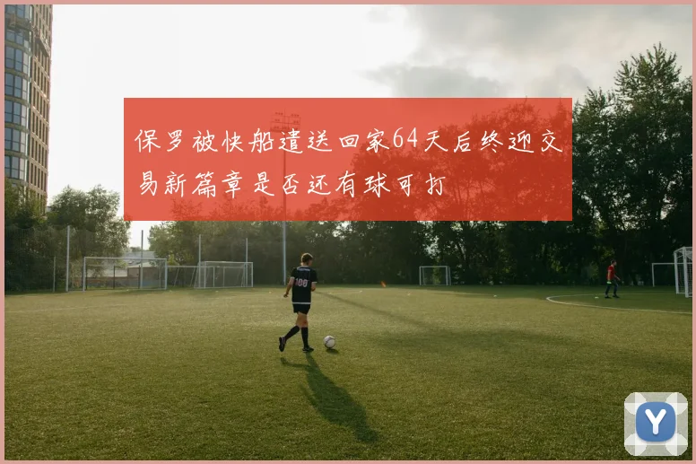 保罗被快船遣送回家64天后终迎交易新篇章是否还有球可打