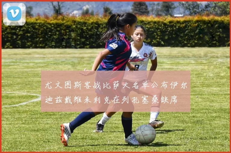 尤文图斯客战比萨大名单公布伊尔迪兹戴维米利克在列孔塞桑缺席