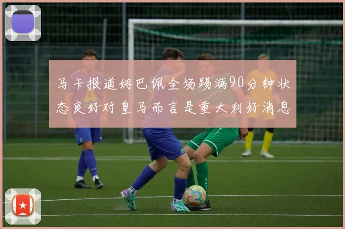 马卡报道姆巴佩全场踢满90分钟状态良好对皇马而言是重大利好消息