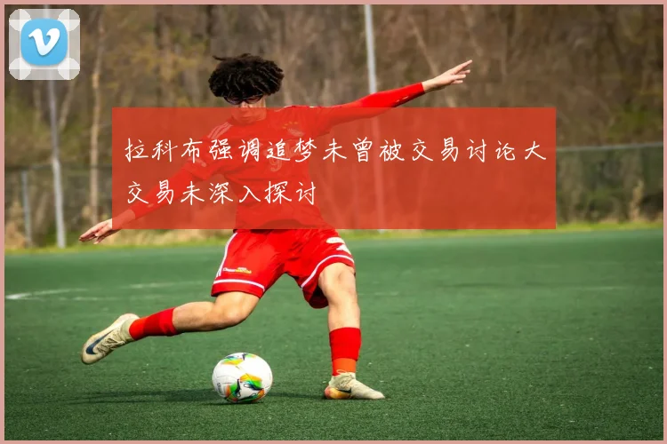 拉科布强调追梦未曾被交易讨论大交易未深入探讨