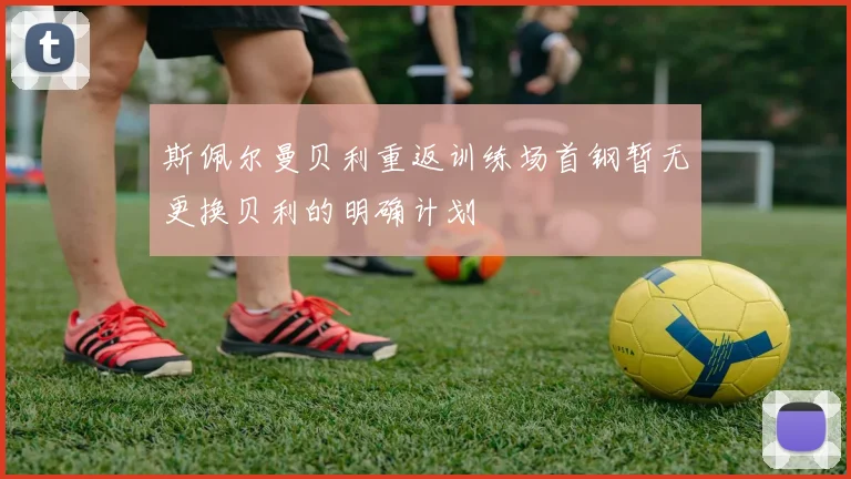 斯佩尔曼贝利重返训练场首钢暂无更换贝利的明确计划