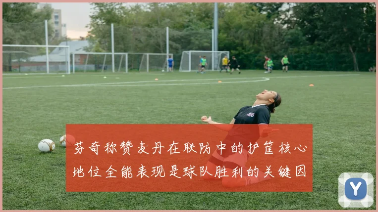 芬奇称赞麦丹在联防中的护筐核心地位全能表现是球队胜利的关键因素