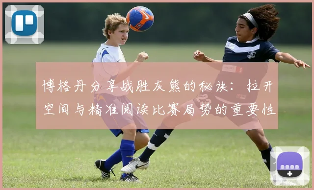 博格丹分享战胜灰熊的秘诀：拉开空间与精准阅读比赛局势的重要性