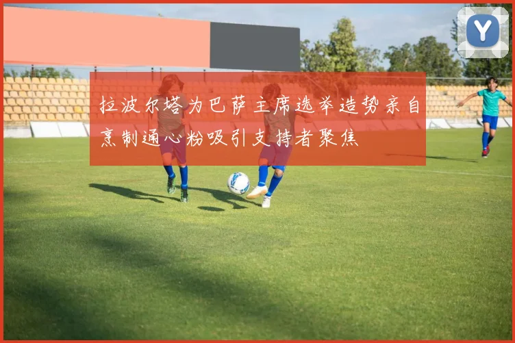 拉波尔塔为巴萨主席选举造势亲自烹制通心粉吸引支持者聚焦