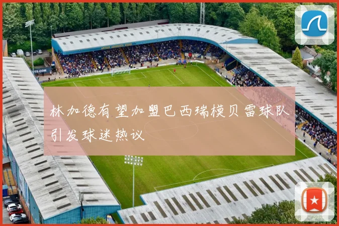 林加德有望加盟巴西瑞模贝雷球队引发球迷热议