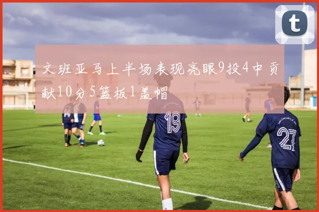 文班亚马上半场表现亮眼9投4中贡献10分5篮板1盖帽