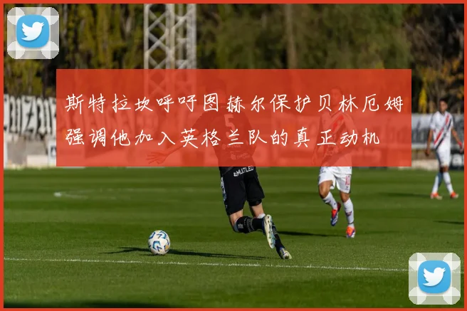 斯特拉坎呼吁图赫尔保护贝林厄姆强调他加入英格兰队的真正动机