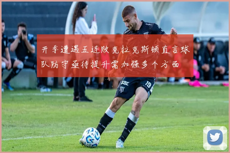 开季遭遇五连败克拉克斯顿直言球队防守亟待提升需加强多个方面