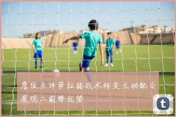 詹俊点评萨拉赫战术转变主动配合展现二前锋优势