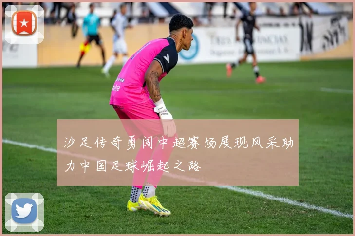 沙足传奇勇闯中超赛场展现风采助力中国足球崛起之路