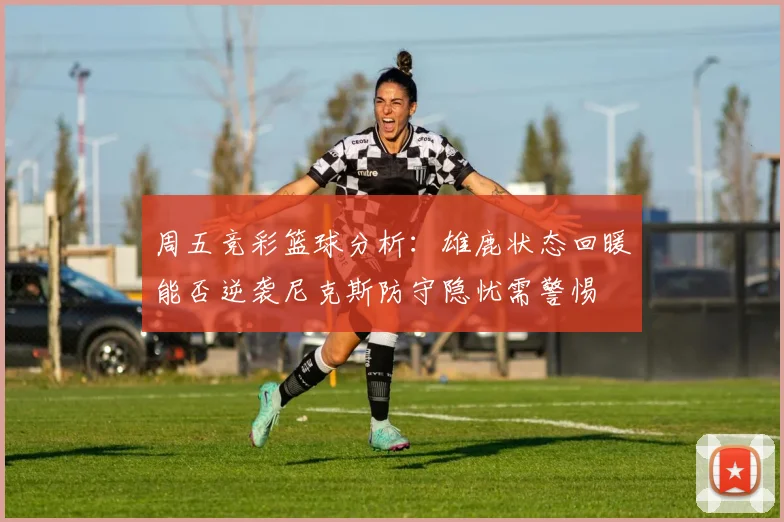 周五竞彩篮球分析：雄鹿状态回暖能否逆袭尼克斯防守隐忧需警惕