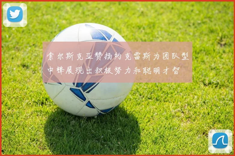 索尔斯克亚赞扬约克雷斯为团队型中锋展现出积极努力和聪明才智