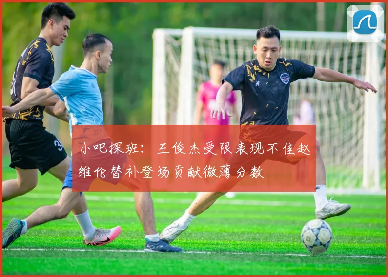 小吧探班：王俊杰受限表现不佳赵维伦替补登场贡献微薄分数