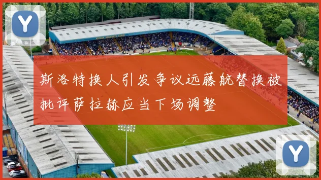 斯洛特换人引发争议远藤航替换被批评萨拉赫应当下场调整