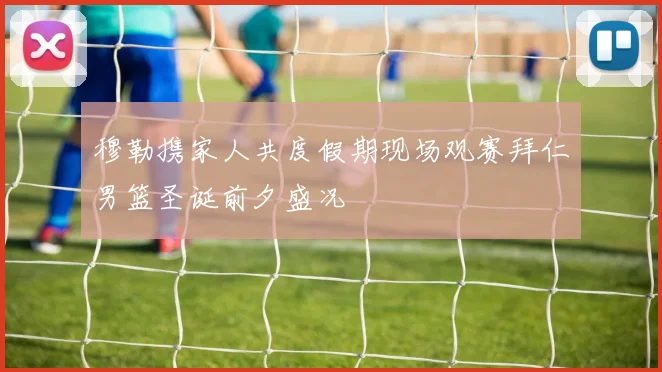 穆勒携家人共度假期现场观赛拜仁男篮圣诞前夕盛况