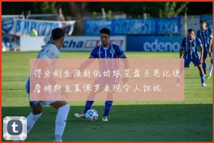 得分创生涯新低的球星盘点恩比德詹姆斯克莱保罗表现令人担忧