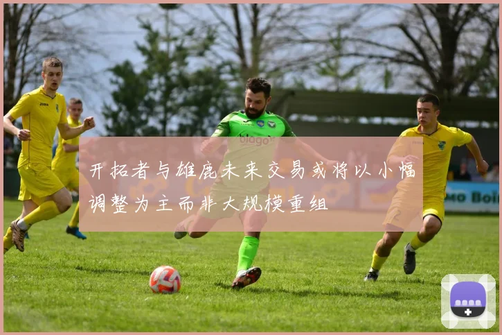 开拓者与雄鹿未来交易或将以小幅调整为主而非大规模重组