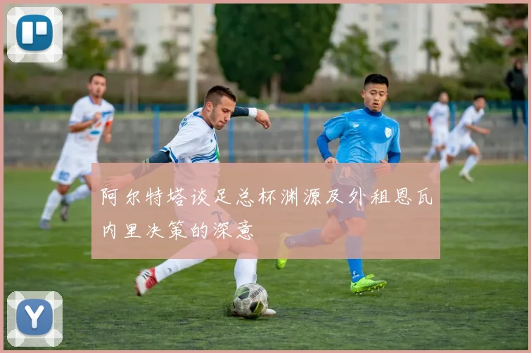 阿尔特塔谈足总杯渊源及外租恩瓦内里决策的深意