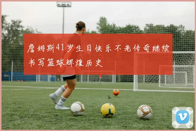 詹姆斯41岁生日快乐不老传奇继续书写篮球辉煌历史