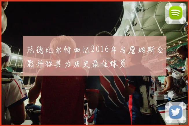范德比尔特回忆2016年与詹姆斯合影并称其为历史最佳球员