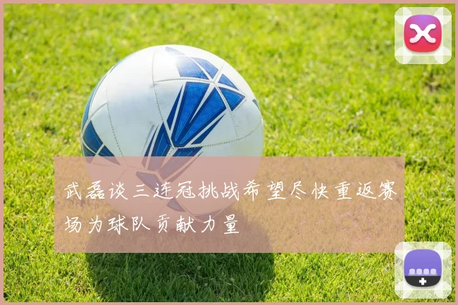 武磊谈三连冠挑战希望尽快重返赛场为球队贡献力量