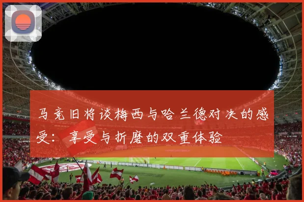 马竞旧将谈梅西与哈兰德对决的感受：享受与折磨的双重体验