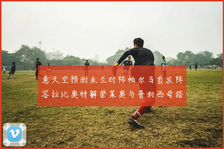意天空预测米兰对阵帕尔马首发阵容拉比奥特解禁莱奥与普利西奇搭档出战